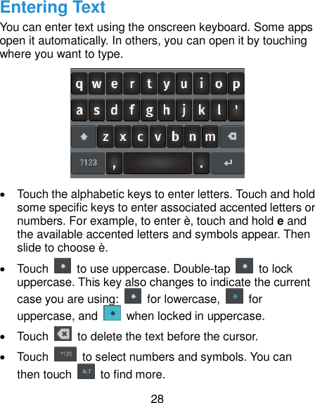  28 Entering Text You can enter text using the onscreen keyboard. Some apps open it automatically. In others, you can open it by touching where you want to type.    Touch the alphabetic keys to enter letters. Touch and hold some specific keys to enter associated accented letters or numbers. For example, to enter è, touch and hold e and the available accented letters and symbols appear. Then slide to choose è.   Touch    to use uppercase. Double-tap    to lock uppercase. This key also changes to indicate the current case you are using:    for lowercase,    for uppercase, and    when locked in uppercase.   Touch    to delete the text before the cursor.   Touch    to select numbers and symbols. You can then touch    to find more.   