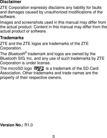  3 Disclaimer ZTE Corporation expressly disclaims any liability for faults and damages caused by unauthorized modifications of the software. Images and screenshots used in this manual may differ from the actual product. Content in this manual may differ from the actual product or software. Trademarks ZTE and the ZTE logos are trademarks of the ZTE Corporation.   The Bluetooth® trademark and logos are owned by the Bluetooth SIG, Inc. and any use of such trademarks by ZTE Corporation is under license.   The microSD logo    is a trademark of the SD Card Association. Other trademarks and trade names are the property of their respective owners.        Version No.: R1.0 