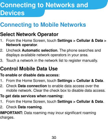  30 Connecting to Networks and Devices Connecting to Mobile Networks Select Network Operator 1.  From the Home Screen, touch Settings &gt; Cellular &amp; Data &gt; Network operator. 2.  Uncheck Automatic selection. The phone searches and displays available network operators in your area. 3.  Touch a network in the network list to register manually. Control Mobile Data Use To enable or disable data access: 1.  From the Home Screen, touch Settings &gt; Cellular &amp; Data.   2.  Check Data connection to enable data access over the mobile network. Clear the check box to disable data access. To get data services when roaming: 1.  From the Home Screen, touch Settings &gt; Cellular &amp; Data.   2.  Check Data roaming. IMPORTANT: Data roaming may incur significant roaming charges. 