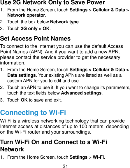  31 Use 2G Network Only to Save Power 1.  From the Home Screen, touch Settings &gt; Cellular &amp; Data &gt; Network operator.   2.  Touch the box below Network type.   3.  Touch 2G only &gt; OK. Set Access Point Names To connect to the Internet you can use the default Access Point Names (APN). And if you want to add a new APN, please contact the service provider to get the necessary information. 1.  From the Home Screen, touch Settings &gt; Cellular &amp; Data &gt; Data settings. Your existing APNs are listed as well as a custom APN for you to edit and use. 2.  Touch an APN to use it. If you want to change its parameters, touch the text fields below Advanced settings. 3.  Touch OK to save and exit. Connecting to Wi-Fi Wi-Fi is a wireless networking technology that can provide Internet access at distances of up to 100 meters, depending on the Wi-Fi router and your surroundings. Turn Wi-Fi On and Connect to a Wi-Fi Network 1.  From the Home Screen, touch Settings &gt; Wi-Fi. 