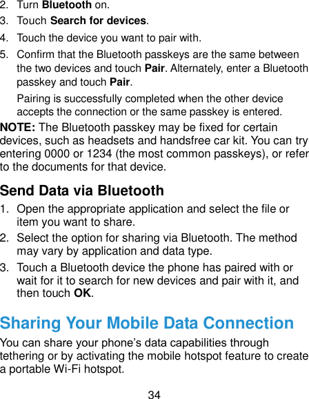  34 2.  Turn Bluetooth on. 3.  Touch Search for devices. 4.  Touch the device you want to pair with. 5.  Confirm that the Bluetooth passkeys are the same between the two devices and touch Pair. Alternately, enter a Bluetooth passkey and touch Pair. Pairing is successfully completed when the other device accepts the connection or the same passkey is entered. NOTE: The Bluetooth passkey may be fixed for certain devices, such as headsets and handsfree car kit. You can try entering 0000 or 1234 (the most common passkeys), or refer to the documents for that device. Send Data via Bluetooth 1.  Open the appropriate application and select the file or item you want to share. 2.  Select the option for sharing via Bluetooth. The method may vary by application and data type. 3.  Touch a Bluetooth device the phone has paired with or wait for it to search for new devices and pair with it, and then touch OK. Sharing Your Mobile Data Connection You can share your phone’s data capabilities through tethering or by activating the mobile hotspot feature to create a portable Wi-Fi hotspot.   