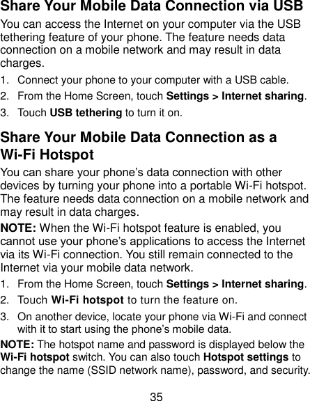  35 Share Your Mobile Data Connection via USB You can access the Internet on your computer via the USB tethering feature of your phone. The feature needs data connection on a mobile network and may result in data charges.   1.  Connect your phone to your computer with a USB cable.   2.  From the Home Screen, touch Settings &gt; Internet sharing. 3.  Touch USB tethering to turn it on. Share Your Mobile Data Connection as a Wi-Fi Hotspot You can share your phone’s data connection with other devices by turning your phone into a portable Wi-Fi hotspot. The feature needs data connection on a mobile network and may result in data charges. NOTE: When the Wi-Fi hotspot feature is enabled, you cannot use your phone’s applications to access the Internet via its Wi-Fi connection. You still remain connected to the Internet via your mobile data network. 1.  From the Home Screen, touch Settings &gt; Internet sharing. 2.  Touch Wi-Fi hotspot to turn the feature on. 3.  On another device, locate your phone via Wi-Fi and connect with it to start using the phone’s mobile data. NOTE: The hotspot name and password is displayed below the Wi-Fi hotspot switch. You can also touch Hotspot settings to change the name (SSID network name), password, and security.   