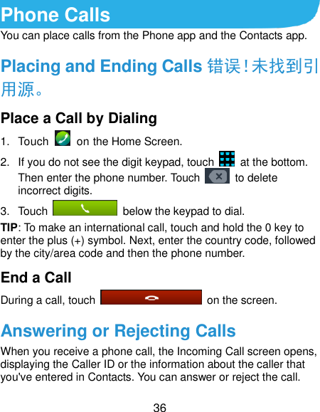  36 Phone Calls You can place calls from the Phone app and the Contacts app. Placing and Ending Calls 错误！未找到引用源。 Place a Call by Dialing 1.  Touch    on the Home Screen. 2.  If you do not see the digit keypad, touch    at the bottom. Then enter the phone number. Touch    to delete incorrect digits. 3.  Touch    below the keypad to dial. TIP: To make an international call, touch and hold the 0 key to enter the plus (+) symbol. Next, enter the country code, followed by the city/area code and then the phone number. End a Call During a call, touch    on the screen. Answering or Rejecting Calls When you receive a phone call, the Incoming Call screen opens, displaying the Caller ID or the information about the caller that you&apos;ve entered in Contacts. You can answer or reject the call. 