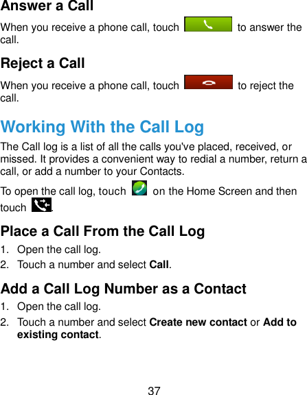 37 Answer a Call When you receive a phone call, touch    to answer the call. Reject a Call When you receive a phone call, touch    to reject the call. Working With the Call Log The Call log is a list of all the calls you&apos;ve placed, received, or missed. It provides a convenient way to redial a number, return a call, or add a number to your Contacts. To open the call log, touch    on the Home Screen and then touch  . Place a Call From the Call Log 1.  Open the call log. 2.  Touch a number and select Call. Add a Call Log Number as a Contact 1.  Open the call log. 2.  Touch a number and select Create new contact or Add to existing contact. 