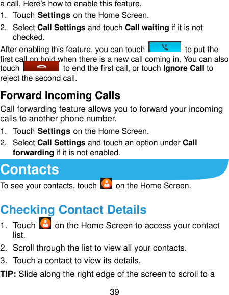  39 a call. Here’s how to enable this feature. 1.  Touch Settings on the Home Screen. 2.  Select Call Settings and touch Call waiting if it is not checked. After enabling this feature, you can touch    to put the first call on hold when there is a new call coming in. You can also touch    to end the first call, or touch Ignore Call to reject the second call. Forward Incoming Calls Call forwarding feature allows you to forward your incoming calls to another phone number. 1.  Touch Settings on the Home Screen. 2.  Select Call Settings and touch an option under Call forwarding if it is not enabled. Contacts To see your contacts, touch    on the Home Screen.   Checking Contact Details 1.  Touch    on the Home Screen to access your contact list. 2.  Scroll through the list to view all your contacts. 3.  Touch a contact to view its details. TIP: Slide along the right edge of the screen to scroll to a 