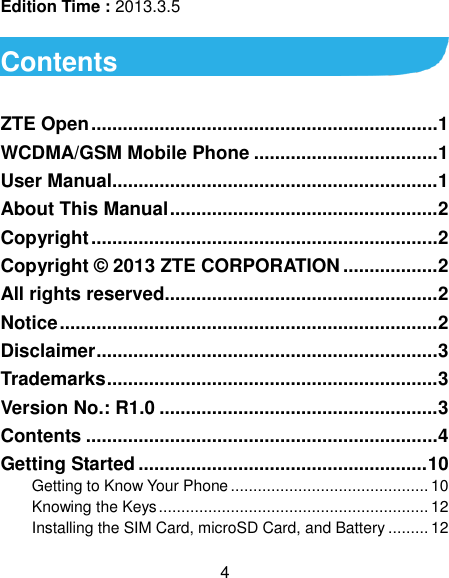  4 Edition Time : 2013.3.5  Contents  ZTE Open .................................................................. 1 WCDMA/GSM Mobile Phone ................................... 1 User Manual.............................................................. 1 About This Manual ................................................... 2 Copyright .................................................................. 2 Copyright © 2013 ZTE CORPORATION .................. 2 All rights reserved.................................................... 2 Notice ........................................................................ 2 Disclaimer ................................................................. 3 Trademarks ............................................................... 3 Version No.: R1.0 ..................................................... 3 Contents ................................................................... 4 Getting Started ....................................................... 10 Getting to Know Your Phone ............................................ 10 Knowing the Keys ............................................................ 12 Installing the SIM Card, microSD Card, and Battery ......... 12 