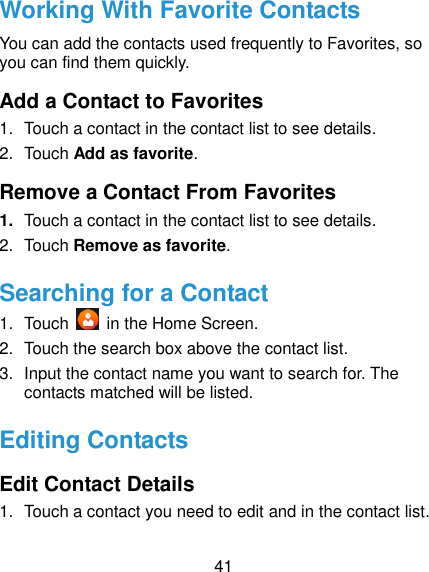  41 Working With Favorite Contacts You can add the contacts used frequently to Favorites, so you can find them quickly. Add a Contact to Favorites 1.  Touch a contact in the contact list to see details. 2.  Touch Add as favorite. Remove a Contact From Favorites 1. Touch a contact in the contact list to see details. 2.  Touch Remove as favorite. Searching for a Contact 1.  Touch    in the Home Screen. 2.  Touch the search box above the contact list. 3.  Input the contact name you want to search for. The contacts matched will be listed. Editing Contacts Edit Contact Details 1.  Touch a contact you need to edit and in the contact list. 
