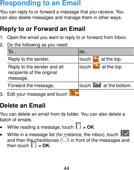  44 Responding to an Email You can reply to or forward a message that you receive. You can also delete messages and manage them in other ways. Reply to or Forward an Email 1.  Open the email you want to reply to or forward from Inbox. 2.  Do the following as you need: To… do… Reply to the sender, touch    at the top. Reply to the sender and all recipients of the original message, touch    at the top. Forward the message, touch    at the bottom. 3.  Edit your message and touch  . Delete an Email You can delete an email from its folder. You can also delete a batch of emails.  While reading a message, touch    &gt; OK.  While in a message list (for instance, the inbox), touch   and then the checkboxes ( ) in front of the messages and then touch    &gt; OK. 