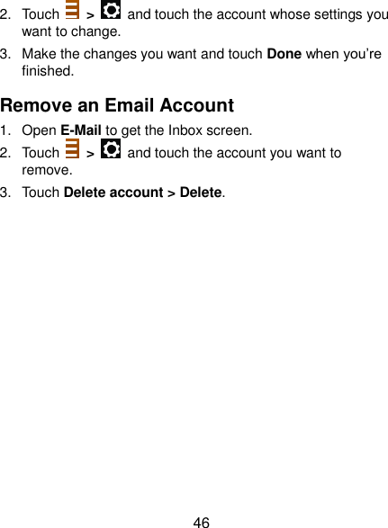  46 2.  Touch    &gt;    and touch the account whose settings you want to change. 3.  Make the changes you want and touch Done when you’re finished. Remove an Email Account 1.  Open E-Mail to get the Inbox screen. 2.  Touch    &gt;    and touch the account you want to remove. 3.  Touch Delete account &gt; Delete.  