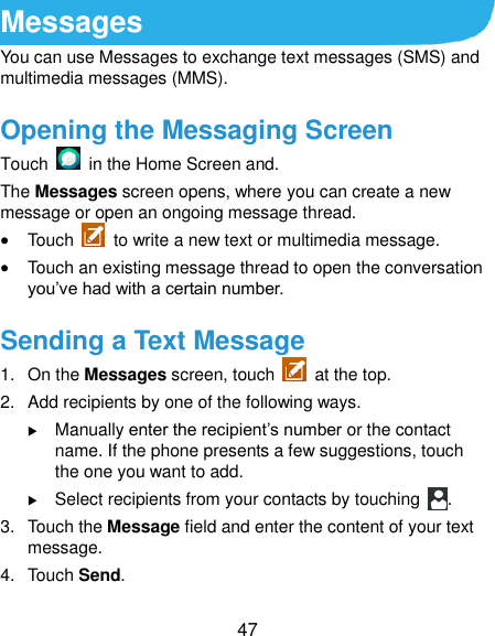  47 Messages You can use Messages to exchange text messages (SMS) and multimedia messages (MMS). Opening the Messaging Screen Touch    in the Home Screen and. The Messages screen opens, where you can create a new message or open an ongoing message thread.  Touch    to write a new text or multimedia message.  Touch an existing message thread to open the conversation you’ve had with a certain number. Sending a Text Message 1.  On the Messages screen, touch    at the top. 2.  Add recipients by one of the following ways.  Manually enter the recipient’s number or the contact name. If the phone presents a few suggestions, touch the one you want to add.  Select recipients from your contacts by touching  . 3. Touch the Message field and enter the content of your text message. 4.  Touch Send. 