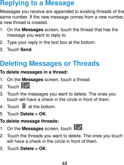  48 Replying to a Message Messages you receive are appended to existing threads of the same number. If the new message comes from a new number, a new thread is created. 1.  On the Messages screen, touch the thread that has the message you want to reply to. 2.  Type your reply in the text box at the bottom. 3.  Touch Send. Deleting Messages or Threads To delete messages in a thread: 1.  On the Messages screen, touch a thread. 2.  Touch  . 3.  Touch the messages you want to delete. The ones you touch will have a check in the circle in front of them. 4.  Touch    at the bottom. 5.  Touch Delete &gt; OK. To delete message threads: 1.  On the Messages screen, touch  . 2.  Touch the threads you want to delete. The ones you touch will have a check in the circle in front of them. 3.  Touch Delete &gt; OK. 