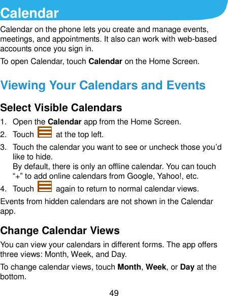  49 Calendar Calendar on the phone lets you create and manage events, meetings, and appointments. It also can work with web-based accounts once you sign in. To open Calendar, touch Calendar on the Home Screen.   Viewing Your Calendars and Events Select Visible Calendars 1.  Open the Calendar app from the Home Screen. 2.  Touch    at the top left. 3.  Touch the calendar you want to see or uncheck those you’d like to hide. By default, there is only an offline calendar. You can touch “+” to add online calendars from Google, Yahoo!, etc. 4.  Touch    again to return to normal calendar views. Events from hidden calendars are not shown in the Calendar app. Change Calendar Views You can view your calendars in different forms. The app offers three views: Month, Week, and Day. To change calendar views, touch Month, Week, or Day at the bottom. 