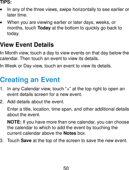  50 TIPS:    In any of the three views, swipe horizontally to see earlier or later time.  When you are viewing earlier or later days, weeks, or months, touch Today at the bottom to quickly go back to today. View Event Details In Month view, touch a day to view events on that day below the calendar. Then touch an event to view its details. In Week or Day view, touch an event to view its details. Creating an Event 1.  In any Calendar view, touch “+” at the top right to open an event details screen for a new event. 2.  Add details about the event. Enter a title, location, time span, and other additional details about the event.   NOTE: If you have more than one calendar, you can choose the calendar to which to add the event by touching the current calendar above the Notes box. 3.  Touch Save at the top of the screen to save the new event. 