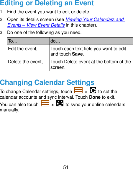  51 Editing or Deleting an Event 1.  Find the event you want to edit or delete. 2. Open its details screen (see Viewing Your Calendars and Events – View Event Details in this chapter). 3.  Do one of the following as you need. To… do… Edit the event, Touch each text field you want to edit and touch Save. Delete the event, Touch Delete event at the bottom of the screen. Changing Calendar Settings To change Calendar settings, touch    &gt;    to set the calendar accounts and sync interval. Touch Done to exit. You can also touch    &gt;    to sync your online calendars manually.   