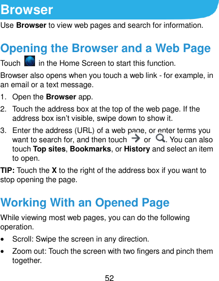  52 Browser Use Browser to view web pages and search for information. Opening the Browser and a Web Page Touch    in the Home Screen to start this function.   Browser also opens when you touch a web link - for example, in an email or a text message.   1.  Open the Browser app. 2.  Touch the address box at the top of the web page. If the address box isn’t visible, swipe down to show it. 3.  Enter the address (URL) of a web page, or enter terms you want to search for, and then touch    or  . You can also touch Top sites, Bookmarks, or History and select an item to open. TIP: Touch the X to the right of the address box if you want to stop opening the page. Working With an Opened Page While viewing most web pages, you can do the following operation.  Scroll: Swipe the screen in any direction.  Zoom out: Touch the screen with two fingers and pinch them together. 
