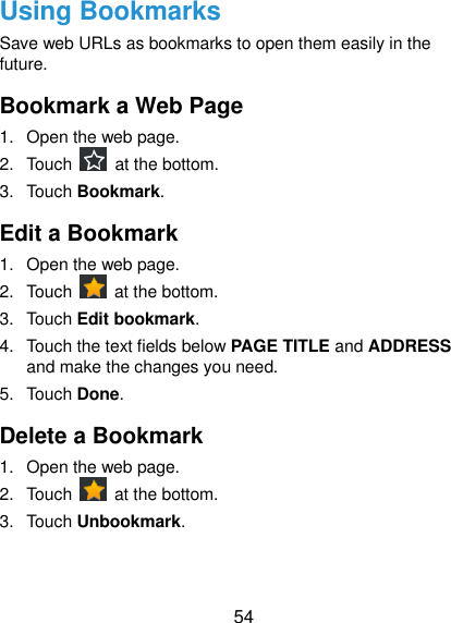  54 Using Bookmarks Save web URLs as bookmarks to open them easily in the future. Bookmark a Web Page 1.  Open the web page. 2.  Touch    at the bottom. 3.  Touch Bookmark.   Edit a Bookmark 1.  Open the web page. 2.  Touch    at the bottom. 3.  Touch Edit bookmark. 4.  Touch the text fields below PAGE TITLE and ADDRESS and make the changes you need. 5.  Touch Done. Delete a Bookmark 1.  Open the web page. 2.  Touch    at the bottom. 3.  Touch Unbookmark. 