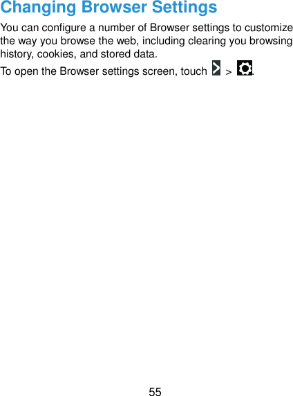 55 Changing Browser Settings You can configure a number of Browser settings to customize the way you browse the web, including clearing you browsing history, cookies, and stored data.   To open the Browser settings screen, touch    &gt;  .  