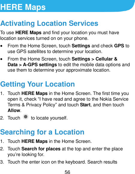  56 HERE Maps Activating Location Services To use HERE Maps and find your location you must have location services turned on on your phone.  From the Home Screen, touch Settings and check GPS to use GPS satellites to determine your location.  From the Home Screen, touch Settings &gt; Cellular &amp; Data &gt; A-GPS settings to edit the mobile data options and use them to determine your approximate location. Getting Your Location 1.  Touch HERE Maps in the Home Screen. The first time you open it, check “I have read and agree to the Nokia Service Terms &amp; Privacy Policy” and touch Start, and then touch Allow. 2.  Touch    to locate yourself. Searching for a Location 1.  Touch HERE Maps in the Home Screen. 2.  Touch Search for places at the top and enter the place you’re looking for. 3.  Touch the enter icon on the keyboard. Search results 