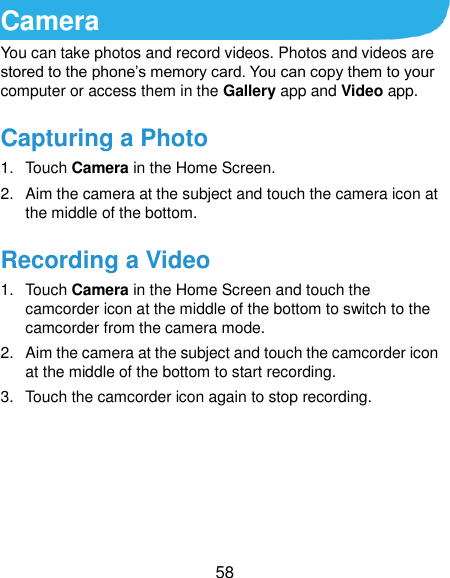  58 Camera You can take photos and record videos. Photos and videos are stored to the phone’s memory card. You can copy them to your computer or access them in the Gallery app and Video app. Capturing a Photo 1.  Touch Camera in the Home Screen. 2.  Aim the camera at the subject and touch the camera icon at the middle of the bottom. Recording a Video 1.  Touch Camera in the Home Screen and touch the camcorder icon at the middle of the bottom to switch to the camcorder from the camera mode. 2.  Aim the camera at the subject and touch the camcorder icon at the middle of the bottom to start recording. 3.  Touch the camcorder icon again to stop recording.     