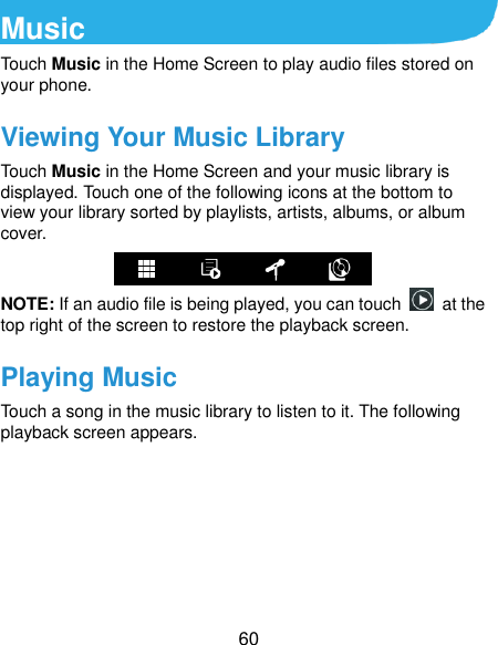  60 Music Touch Music in the Home Screen to play audio files stored on your phone.   Viewing Your Music Library Touch Music in the Home Screen and your music library is displayed. Touch one of the following icons at the bottom to view your library sorted by playlists, artists, albums, or album cover.  NOTE: If an audio file is being played, you can touch    at the top right of the screen to restore the playback screen. Playing Music Touch a song in the music library to listen to it. The following playback screen appears. 