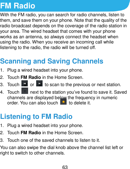  63 FM Radio   With the FM radio, you can search for radio channels, listen to them, and save them on your phone. Note that the quality of the radio broadcast depends on the coverage of the radio station in your area. The wired headset that comes with your phone works as an antenna, so always connect the headset when using the radio. When you receive an incoming call while listening to the radio, the radio will be turned off. Scanning and Saving Channels 1.  Plug a wired headset into your phone. 2.  Touch FM Radio in the Home Screen. 3.  Touch    or    to scan to the previous or next station. 4.  Touch    next to the station you’ve found to save it. Saved channels are displayed below the frequency in numeric order. You can also touch    to delete it. Listening to FM Radio 1.  Plug a wired headset into your phone. 2.  Touch FM Radio in the Home Screen. 3.  Touch one of the saved channels to listen to it. You can also swipe the dial knob above the channel list left or right to switch to other channels. 