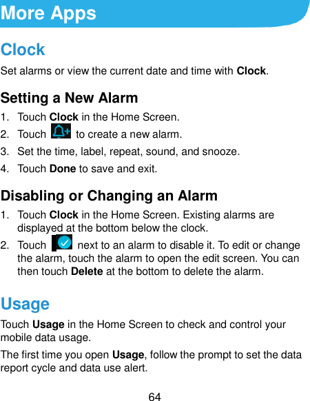  64 More Apps Clock Set alarms or view the current date and time with Clock. Setting a New Alarm 1.  Touch Clock in the Home Screen. 2.  Touch    to create a new alarm. 3.  Set the time, label, repeat, sound, and snooze. 4.  Touch Done to save and exit. Disabling or Changing an Alarm 1.  Touch Clock in the Home Screen. Existing alarms are displayed at the bottom below the clock. 2.  Touch     next to an alarm to disable it. To edit or change the alarm, touch the alarm to open the edit screen. You can then touch Delete at the bottom to delete the alarm. Usage Touch Usage in the Home Screen to check and control your mobile data usage.   The first time you open Usage, follow the prompt to set the data report cycle and data use alert.   
