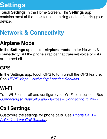  67 Settings Touch Settings in the Home Screen. The Settings app contains most of the tools for customizing and configuring your device. Network &amp; Connectivity Airplane Mode In the Settings app, touch Airplane mode under Network &amp; connectivity. All the phone’s radios that transmit voice or data are turned off. GPS In the Settings app, touch GPS to turn on/off the GPS feature. See HERE Maps – Activating Location Services. Wi-Fi Turn Wi-Fi on or off and configure your Wi-Fi connections. See Connecting to Networks and Devices – Connecting to Wi-Fi. Call Settings Customize the settings for phone calls. See Phone Calls – Adjusting Your Call Settings. 