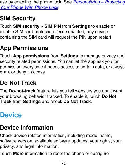  70 use by enabling the phone lock. See Personalizing – Protecting Your Phone With Phone Lock. SIM Security Touch SIM security &gt; SIM PIN from Settings to enable or disable SIM card protection. Once enabled, any device containing the SIM card will request the PIN upon restart. App Permissions Touch App permissions from Settings to manage privacy and security related permissions. You can let the app ask you for permission every time it needs access to certain data, or always grant or deny it access. Do Not Track The Do-not-track feature lets you tell websites you don&apos;t want your browsing behavior tracked. To enable it, touch Do Not Track from Settings and check Do Not Track. Device Device Information Check device related information, including model name, software version, available software updates, your rights, your privacy, and legal information. Touch More information to reset the phone or configure 