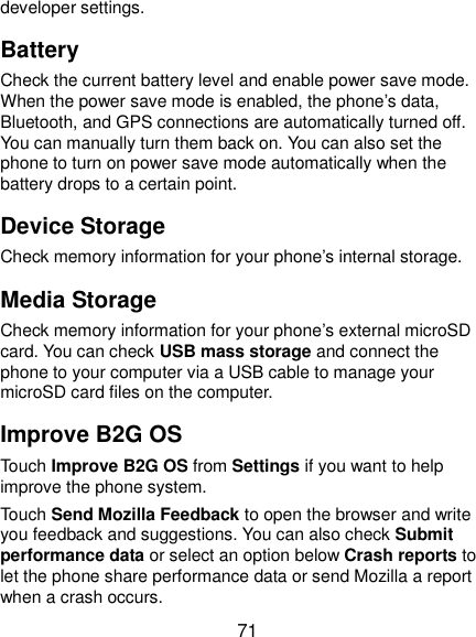  71 developer settings. Battery Check the current battery level and enable power save mode. When the power save mode is enabled, the phone’s data, Bluetooth, and GPS connections are automatically turned off. You can manually turn them back on. You can also set the phone to turn on power save mode automatically when the battery drops to a certain point. Device Storage Check memory information for your phone’s internal storage. Media Storage Check memory information for your phone’s external microSD card. You can check USB mass storage and connect the phone to your computer via a USB cable to manage your microSD card files on the computer. Improve B2G OS Touch Improve B2G OS from Settings if you want to help improve the phone system. Touch Send Mozilla Feedback to open the browser and write you feedback and suggestions. You can also check Submit performance data or select an option below Crash reports to let the phone share performance data or send Mozilla a report when a crash occurs. 