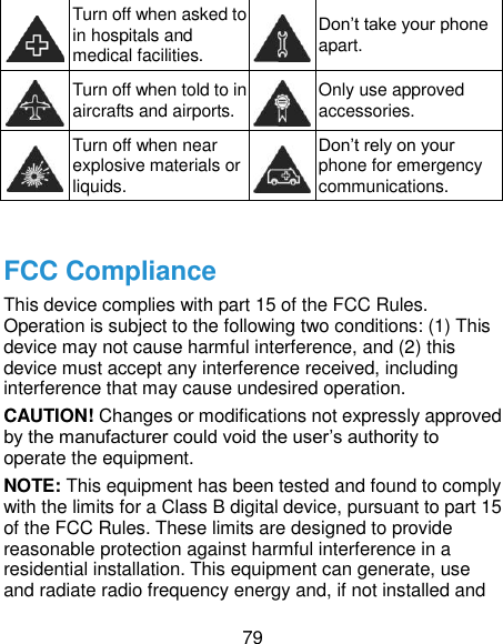  79  Turn off when asked to in hospitals and medical facilities.  Don’t take your phone apart.  Turn off when told to in aircrafts and airports.  Only use approved accessories.  Turn off when near explosive materials or liquids.  Don’t rely on your phone for emergency communications.    FCC Compliance This device complies with part 15 of the FCC Rules. Operation is subject to the following two conditions: (1) This device may not cause harmful interference, and (2) this device must accept any interference received, including interference that may cause undesired operation.   CAUTION! Changes or modifications not expressly approved by the manufacturer could void the user’s authority to operate the equipment.   NOTE: This equipment has been tested and found to comply with the limits for a Class B digital device, pursuant to part 15 of the FCC Rules. These limits are designed to provide reasonable protection against harmful interference in a residential installation. This equipment can generate, use and radiate radio frequency energy and, if not installed and 