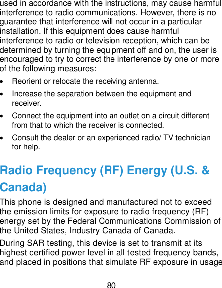  80 used in accordance with the instructions, may cause harmful interference to radio communications. However, there is no guarantee that interference will not occur in a particular installation. If this equipment does cause harmful interference to radio or television reception, which can be determined by turning the equipment off and on, the user is encouraged to try to correct the interference by one or more of the following measures:   Reorient or relocate the receiving antenna.   Increase the separation between the equipment and receiver.   Connect the equipment into an outlet on a circuit different from that to which the receiver is connected.   Consult the dealer or an experienced radio/ TV technician for help. Radio Frequency (RF) Energy (U.S. &amp; Canada) This phone is designed and manufactured not to exceed the emission limits for exposure to radio frequency (RF) energy set by the Federal Communications Commission of the United States, Industry Canada of Canada.   During SAR testing, this device is set to transmit at its highest certified power level in all tested frequency bands, and placed in positions that simulate RF exposure in usage 