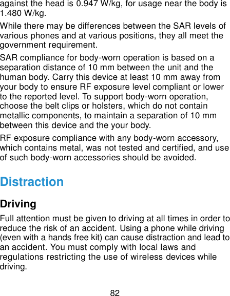  82 against the head is 0.947 W/kg, for usage near the body is 1.480 W/kg.   While there may be differences between the SAR levels of various phones and at various positions, they all meet the government requirement. SAR compliance for body-worn operation is based on a separation distance of 10 mm between the unit and the human body. Carry this device at least 10 mm away from your body to ensure RF exposure level compliant or lower to the reported level. To support body-worn operation, choose the belt clips or holsters, which do not contain metallic components, to maintain a separation of 10 mm between this device and the your body.   RF exposure compliance with any body-worn accessory, which contains metal, was not tested and certified, and use of such body-worn accessories should be avoided. Distraction Driving Full attention must be given to driving at all times in order to reduce the risk of an accident. Using a phone while driving (even with a hands free kit) can cause distraction and lead to an accident. You must comply with local laws and regulations restricting the use of wireless devices while driving. 