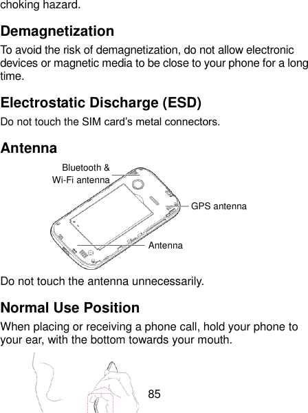  85 choking hazard. Demagnetization To avoid the risk of demagnetization, do not allow electronic devices or magnetic media to be close to your phone for a long time. Electrostatic Discharge (ESD) Do not touch the SIM card’s metal connectors. Antenna       Do not touch the antenna unnecessarily. Normal Use Position When placing or receiving a phone call, hold your phone to your ear, with the bottom towards your mouth.  Bluetooth &amp; Wi-Fi antenna GPS antenna Antenna 