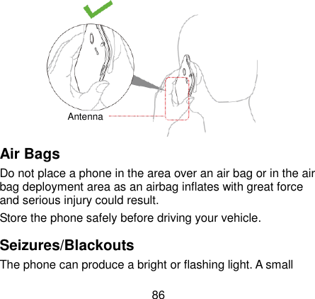  86               Air Bags Do not place a phone in the area over an air bag or in the air bag deployment area as an airbag inflates with great force and serious injury could result. Store the phone safely before driving your vehicle. Seizures/Blackouts The phone can produce a bright or flashing light. A small Antenna 