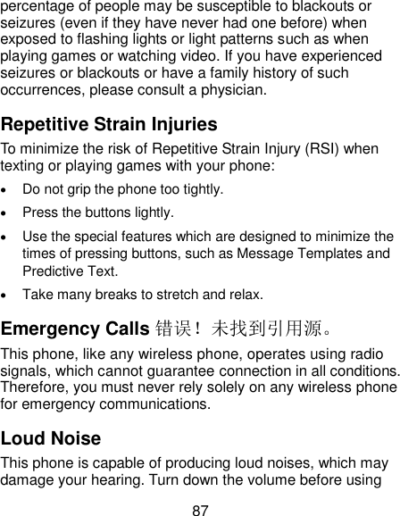  87 percentage of people may be susceptible to blackouts or seizures (even if they have never had one before) when exposed to flashing lights or light patterns such as when playing games or watching video. If you have experienced seizures or blackouts or have a family history of such occurrences, please consult a physician. Repetitive Strain Injuries To minimize the risk of Repetitive Strain Injury (RSI) when texting or playing games with your phone:  Do not grip the phone too tightly.  Press the buttons lightly.  Use the special features which are designed to minimize the times of pressing buttons, such as Message Templates and Predictive Text.  Take many breaks to stretch and relax. Emergency Calls 错误！未找到引用源。 This phone, like any wireless phone, operates using radio signals, which cannot guarantee connection in all conditions. Therefore, you must never rely solely on any wireless phone for emergency communications. Loud Noise This phone is capable of producing loud noises, which may damage your hearing. Turn down the volume before using 