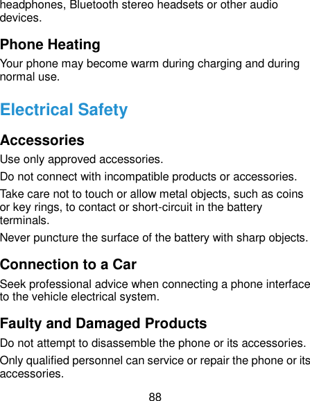  88 headphones, Bluetooth stereo headsets or other audio devices. Phone Heating Your phone may become warm during charging and during normal use. Electrical Safety Accessories Use only approved accessories. Do not connect with incompatible products or accessories. Take care not to touch or allow metal objects, such as coins or key rings, to contact or short-circuit in the battery terminals. Never puncture the surface of the battery with sharp objects. Connection to a Car Seek professional advice when connecting a phone interface to the vehicle electrical system. Faulty and Damaged Products Do not attempt to disassemble the phone or its accessories. Only qualified personnel can service or repair the phone or its accessories. 