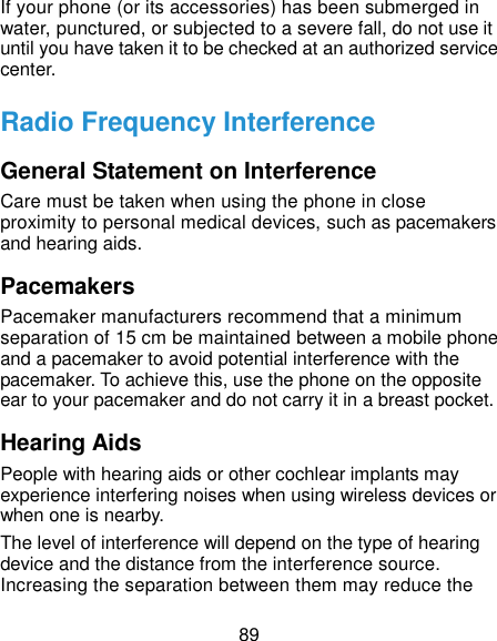  89 If your phone (or its accessories) has been submerged in water, punctured, or subjected to a severe fall, do not use it until you have taken it to be checked at an authorized service center. Radio Frequency Interference General Statement on Interference Care must be taken when using the phone in close proximity to personal medical devices, such as pacemakers and hearing aids. Pacemakers Pacemaker manufacturers recommend that a minimum separation of 15 cm be maintained between a mobile phone and a pacemaker to avoid potential interference with the pacemaker. To achieve this, use the phone on the opposite ear to your pacemaker and do not carry it in a breast pocket. Hearing Aids People with hearing aids or other cochlear implants may experience interfering noises when using wireless devices or when one is nearby. The level of interference will depend on the type of hearing device and the distance from the interference source. Increasing the separation between them may reduce the 