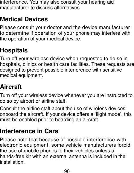  90 interference. You may also consult your hearing aid manufacturer to discuss alternatives. Medical Devices Please consult your doctor and the device manufacturer to determine if operation of your phone may interfere with the operation of your medical device. Hospitals Turn off your wireless device when requested to do so in hospitals, clinics or health care facilities. These requests are designed to prevent possible interference with sensitive medical equipment. Aircraft Turn off your wireless device whenever you are instructed to do so by airport or airline staff. Consult the airline staff about the use of wireless devices onboard the aircraft. If your device offers a ‘flight mode’, this must be enabled prior to boarding an aircraft. Interference in Cars Please note that because of possible interference with electronic equipment, some vehicle manufacturers forbid the use of mobile phones in their vehicles unless a hands-free kit with an external antenna is included in the installation. 