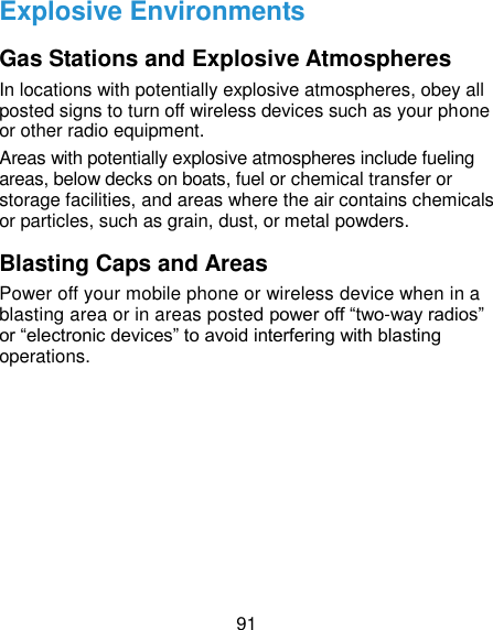  91 Explosive Environments Gas Stations and Explosive Atmospheres In locations with potentially explosive atmospheres, obey all posted signs to turn off wireless devices such as your phone or other radio equipment. Areas with potentially explosive atmospheres include fueling areas, below decks on boats, fuel or chemical transfer or storage facilities, and areas where the air contains chemicals or particles, such as grain, dust, or metal powders. Blasting Caps and Areas Power off your mobile phone or wireless device when in a blasting area or in areas posted power off “two-way radios” or “electronic devices” to avoid interfering with blasting operations.   