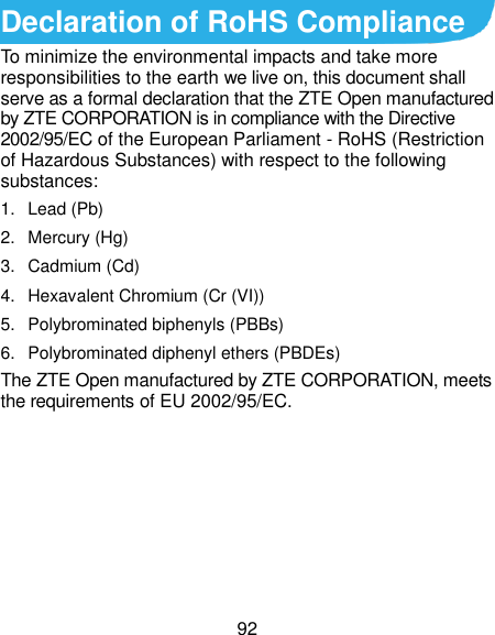  92 Declaration of RoHS Compliance To minimize the environmental impacts and take more responsibilities to the earth we live on, this document shall serve as a formal declaration that the ZTE Open manufactured by ZTE CORPORATION is in compliance with the Directive 2002/95/EC of the European Parliament - RoHS (Restriction of Hazardous Substances) with respect to the following substances: 1.  Lead (Pb) 2.  Mercury (Hg) 3.  Cadmium (Cd) 4.  Hexavalent Chromium (Cr (VI)) 5.  Polybrominated biphenyls (PBBs) 6.  Polybrominated diphenyl ethers (PBDEs) The ZTE Open manufactured by ZTE CORPORATION, meets the requirements of EU 2002/95/EC.      
