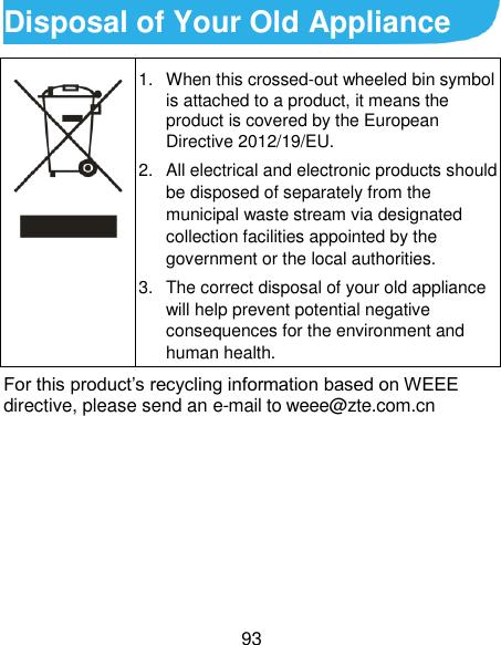  93 Disposal of Your Old Appliance  1.  When this crossed-out wheeled bin symbol is attached to a product, it means the product is covered by the European Directive 2012/19/EU. 2.  All electrical and electronic products should be disposed of separately from the municipal waste stream via designated collection facilities appointed by the government or the local authorities. 3.  The correct disposal of your old appliance will help prevent potential negative consequences for the environment and human health. For this product’s recycling information based on WEEE directive, please send an e-mail to weee@zte.com.cn      