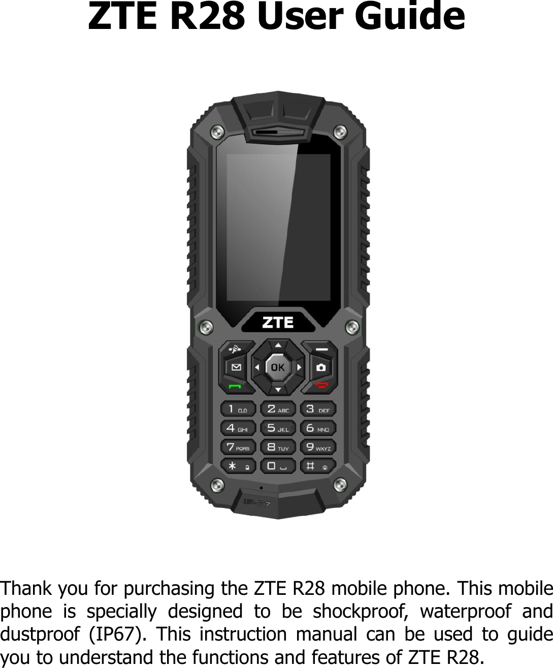 ZTE R28 User Guide      Thank you for purchasing the ZTE R28 mobile phone. This mobile phone  is  specially  designed  to  be  shockproof,  waterproof  and dustproof  (IP67).  This  instruction  manual  can  be  used  to  guide you to understand the functions and features of ZTE R28.    