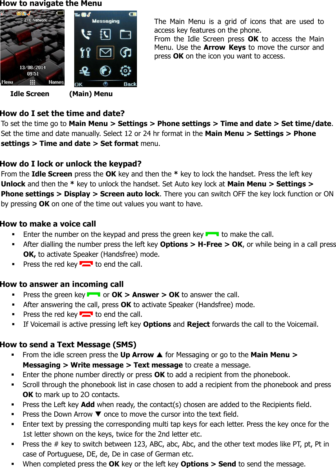 How to navigate the Menu         How do I set the time and date?    To set the time go to Main Menu &gt; Settings &gt; Phone settings &gt; Time and date &gt; Set time/date. Set the time and date manually. Select 12 or 24 hr format in the Main Menu &gt; Settings &gt; Phone settings &gt; Time and date &gt; Set format menu.  How do I lock or unlock the keypad?    From the Idle Screen press the OK key and then the * key to lock the handset. Press the left key Unlock and then the * key to unlock the handset. Set Auto key lock at Main Menu &gt; Settings &gt; Phone settings &gt; Display &gt; Screen auto lock. There you can switch OFF the key lock function or ON by pressing OK on one of the time out values you want to have.   How to make a voice call     Enter the number on the keypad and press the green key  to make the call.  After dialling the number press the left key Options &gt; H-Free &gt; OK, or while being in a call press OK, to activate Speaker (Handsfree) mode.  Press the red key  to end the call.  How to answer an incoming call     Press the green key  or OK &gt; Answer &gt; OK to answer the call.  After answering the call, press OK to activate Speaker (Handsfree) mode.  Press the red key  to end the call.  If Voicemail is active pressing left key Options and Reject forwards the call to the Voicemail.  How to send a Text Message (SMS)    From the idle screen press the Up Arrow  for Messaging or go to the Main Menu &gt; Messaging &gt; Write message &gt; Text message to create a message.   Enter the phone number directly or press OK to add a recipient from the phonebook.  Scroll through the phonebook list in case chosen to add a recipient from the phonebook and press OK to mark up to 2O contacts.  Press the Left key Add when ready, the contact(s) chosen are added to the Recipients field.  Press the Down Arrow  once to move the cursor into the text field.  Enter text by pressing the corresponding multi tap keys for each letter. Press the key once for the 1st letter shown on the keys, twice for the 2nd letter etc.  Press the # key to switch between 123, ABC, abc, Abc, and the other text modes like PT, pt, Pt in case of Portuguese, DE, de, De in case of German etc.  When completed press the OK key or the left key Options &gt; Send to send the message.       Idle Screen          (Main) Menu The  Main  Menu  is  a  grid  of  icons  that  are  used  to access key features on the phone.  From  the  Idle  Screen  press  OK  to  access  the  Main Menu. Use the Arrow  Keys to move the cursor and press OK on the icon you want to access.   