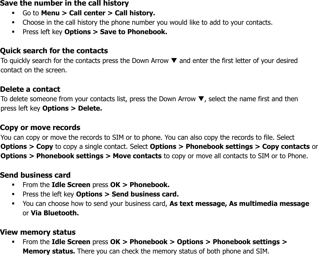 Save the number in the call history  Go to Menu &gt; Call center &gt; Call history.  Choose in the call history the phone number you would like to add to your contacts.  Press left key Options &gt; Save to Phonebook.  Quick search for the contacts To quickly search for the contacts press the Down Arrow  and enter the first letter of your desired contact on the screen.  Delete a contact To delete someone from your contacts list, press the Down Arrow , select the name first and then press left key Options &gt; Delete.  Copy or move records You can copy or move the records to SIM or to phone. You can also copy the records to file. Select Options &gt; Copy to copy a single contact. Select Options &gt; Phonebook settings &gt; Copy contacts or Options &gt; Phonebook settings &gt; Move contacts to copy or move all contacts to SIM or to Phone.  Send business card  From the Idle Screen press OK &gt; Phonebook.  Press the left key Options &gt; Send business card.  You can choose how to send your business card, As text message, As multimedia message or Via Bluetooth.  View memory status  From the Idle Screen press OK &gt; Phonebook &gt; Options &gt; Phonebook settings &gt; Memory status. There you can check the memory status of both phone and SIM.      