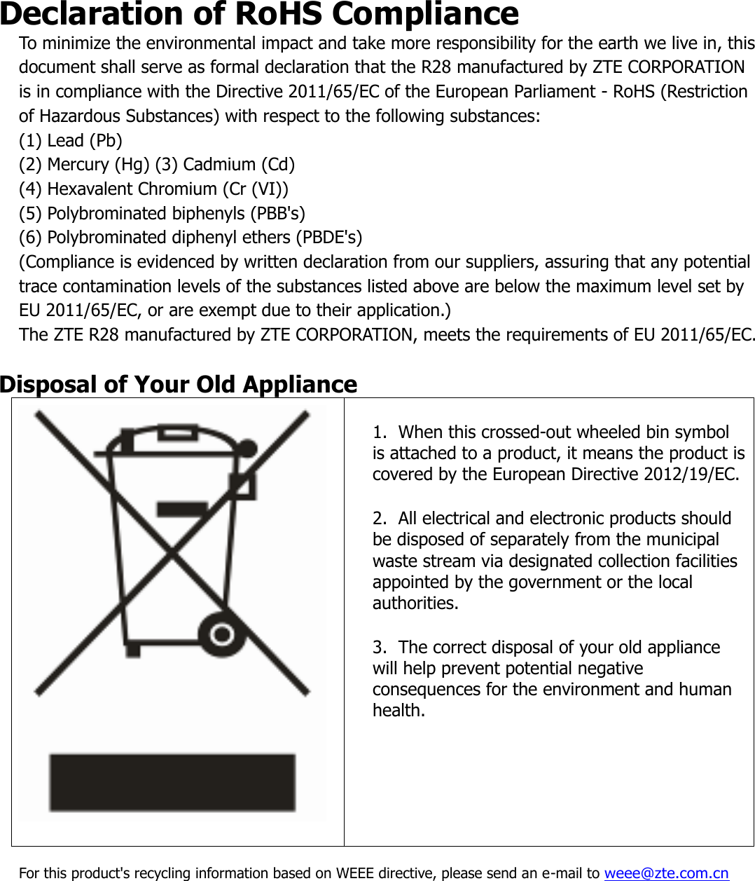 Declaration of RoHS Compliance To minimize the environmental impact and take more responsibility for the earth we live in, this document shall serve as formal declaration that the R28 manufactured by ZTE CORPORATION is in compliance with the Directive 2011/65/EC of the European Parliament - RoHS (Restriction of Hazardous Substances) with respect to the following substances:  (1) Lead (Pb) (2) Mercury (Hg) (3) Cadmium (Cd) (4) Hexavalent Chromium (Cr (VI)) (5) Polybrominated biphenyls (PBB&apos;s) (6) Polybrominated diphenyl ethers (PBDE&apos;s) (Compliance is evidenced by written declaration from our suppliers, assuring that any potential trace contamination levels of the substances listed above are below the maximum level set by EU 2011/65/EC, or are exempt due to their application.)  The ZTE R28 manufactured by ZTE CORPORATION, meets the requirements of EU 2011/65/EC.  Disposal of Your Old Appliance   1.  When this crossed-out wheeled bin symbol is attached to a product, it means the product is covered by the European Directive 2012/19/EC.  2.  All electrical and electronic products should be disposed of separately from the municipal waste stream via designated collection facilities appointed by the government or the local authorities.  3.  The correct disposal of your old appliance will help prevent potential negative consequences for the environment and human health.  For this product&apos;s recycling information based on WEEE directive, please send an e-mail to weee@zte.com.cn    