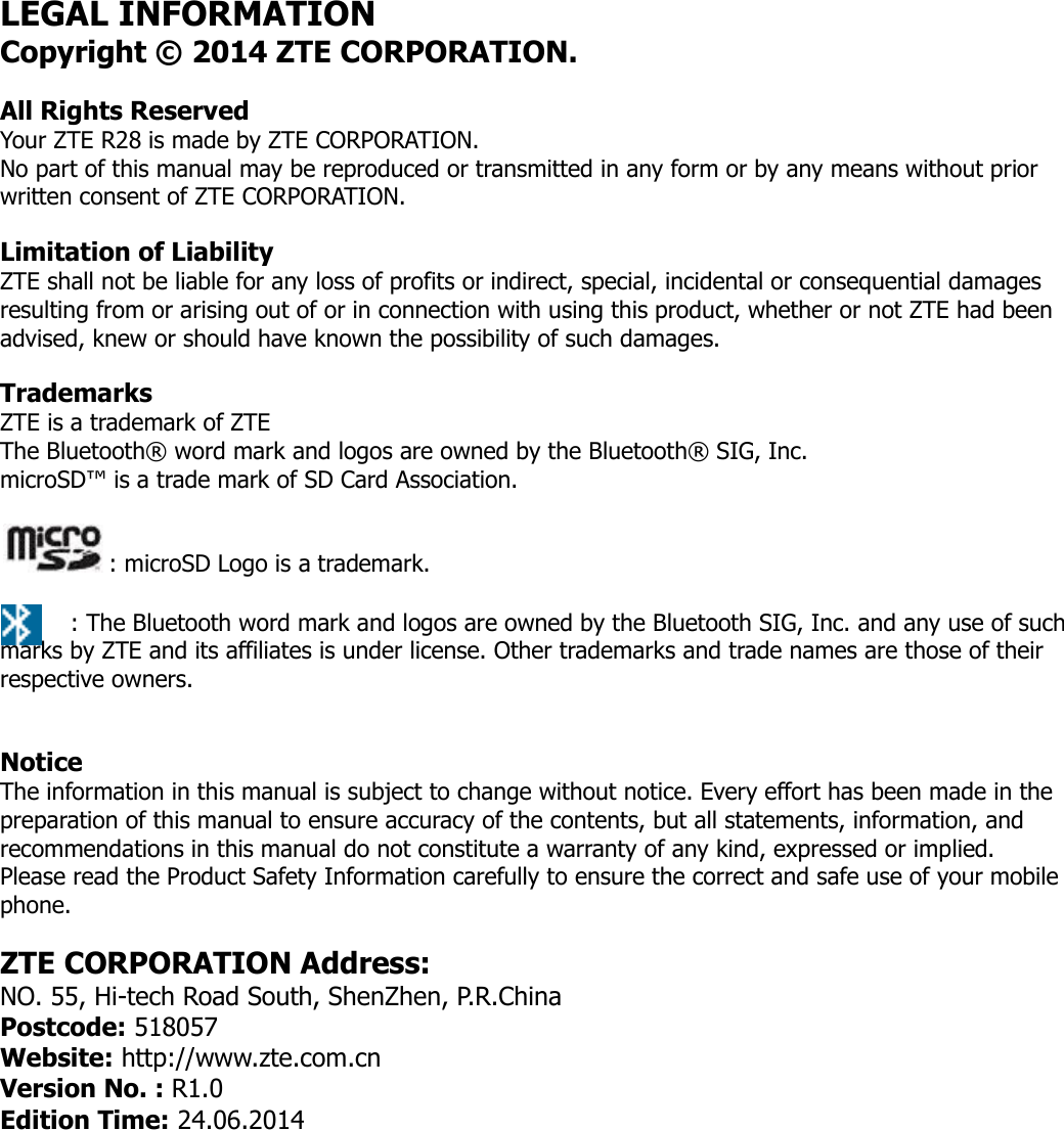 LEGAL INFORMATION Copyright © 2014 ZTE CORPORATION. All Rights Reserved Your ZTE R28 is made by ZTE CORPORATION. No part of this manual may be reproduced or transmitted in any form or by any means without prior written consent of ZTE CORPORATION. Limitation of Liability ZTE shall not be liable for any loss of profits or indirect, special, incidental or consequential damages resulting from or arising out of or in connection with using this product, whether or not ZTE had been advised, knew or should have known the possibility of such damages.  Trademarks ZTE is a trademark of ZTE The Bluetooth® word mark and logos are owned by the Bluetooth® SIG, Inc.  microSD™ is a trade mark of SD Card Association.  : microSD Logo is a trademark.  : The Bluetooth word mark and logos are owned by the Bluetooth SIG, Inc. and any use of such marks by ZTE and its affiliates is under license. Other trademarks and trade names are those of their respective owners.  Notice The information in this manual is subject to change without notice. Every effort has been made in the preparation of this manual to ensure accuracy of the contents, but all statements, information, and recommendations in this manual do not constitute a warranty of any kind, expressed or implied.  Please read the Product Safety Information carefully to ensure the correct and safe use of your mobile phone. ZTE CORPORATION Address: NO. 55, Hi-tech Road South, ShenZhen, P.R.China Postcode: 518057 Website: http://www.zte.com.cn Version No. : R1.0 Edition Time: 24.06.2014    