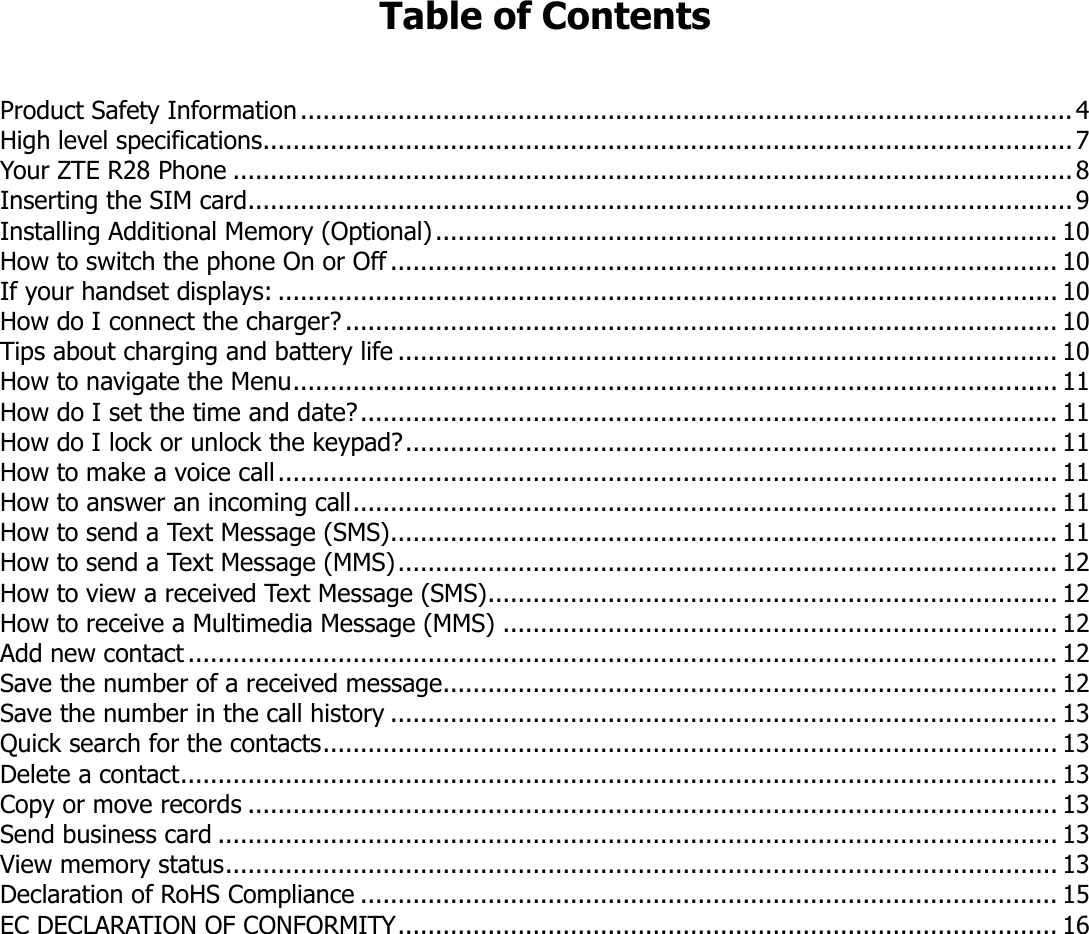 Table of Contents   Product Safety Information ....................................................................................................... 4 High level specifications............................................................................................................ 7 Your ZTE R28 Phone ................................................................................................................ 8 Inserting the SIM card .............................................................................................................. 9 Installing Additional Memory (Optional) ................................................................................... 10 How to switch the phone On or Off ......................................................................................... 10 If your handset displays: ........................................................................................................ 10 How do I connect the charger? ............................................................................................... 10 Tips about charging and battery life ........................................................................................ 10 How to navigate the Menu ...................................................................................................... 11 How do I set the time and date? ............................................................................................. 11 How do I lock or unlock the keypad? ....................................................................................... 11 How to make a voice call ........................................................................................................ 11 How to answer an incoming call .............................................................................................. 11 How to send a Text Message (SMS)......................................................................................... 11 How to send a Text Message (MMS) ........................................................................................ 12 How to view a received Text Message (SMS) ............................................................................ 12 How to receive a Multimedia Message (MMS) .......................................................................... 12 Add new contact .................................................................................................................... 12 Save the number of a received message.................................................................................. 12 Save the number in the call history ......................................................................................... 13 Quick search for the contacts .................................................................................................. 13 Delete a contact ..................................................................................................................... 13 Copy or move records ............................................................................................................ 13 Send business card ................................................................................................................ 13 View memory status ............................................................................................................... 13 Declaration of RoHS Compliance ............................................................................................. 15 EC DECLARATION OF CONFORMITY ........................................................................................ 16     