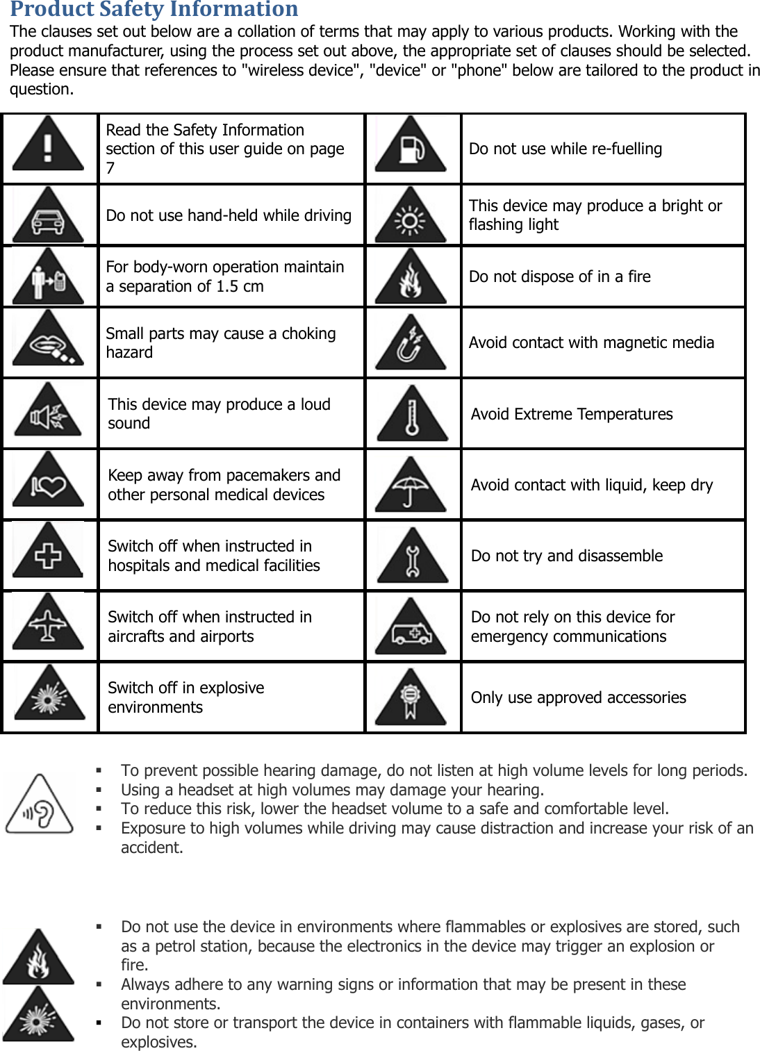 Product Safety Information The clauses set out below are a collation of terms that may apply to various products. Working with the product manufacturer, using the process set out above, the appropriate set of clauses should be selected. Please ensure that references to &quot;wireless device&quot;, &quot;device&quot; or &quot;phone&quot; below are tailored to the product in question.   Read the Safety Information section of this user guide on page 7  Do not use while re-fuelling  Do not use hand-held while driving  This device may produce a bright or flashing light  For body-worn operation maintain a separation of 1.5 cm  Do not dispose of in a fire  Small parts may cause a choking hazard  Avoid contact with magnetic media  This device may produce a loud sound  Avoid Extreme Temperatures  Keep away from pacemakers and other personal medical devices  Avoid contact with liquid, keep dry  Switch off when instructed in hospitals and medical facilities  Do not try and disassemble  Switch off when instructed in aircrafts and airports  Do not rely on this device for emergency communications  Switch off in explosive environments  Only use approved accessories                       To prevent possible hearing damage, do not listen at high volume levels for long periods.  Using a headset at high volumes may damage your hearing.  To reduce this risk, lower the headset volume to a safe and comfortable level.  Exposure to high volumes while driving may cause distraction and increase your risk of an accident.   Do not use the device in environments where flammables or explosives are stored, such as a petrol station, because the electronics in the device may trigger an explosion or fire.  Always adhere to any warning signs or information that may be present in these environments.  Do not store or transport the device in containers with flammable liquids, gases, or explosives.   