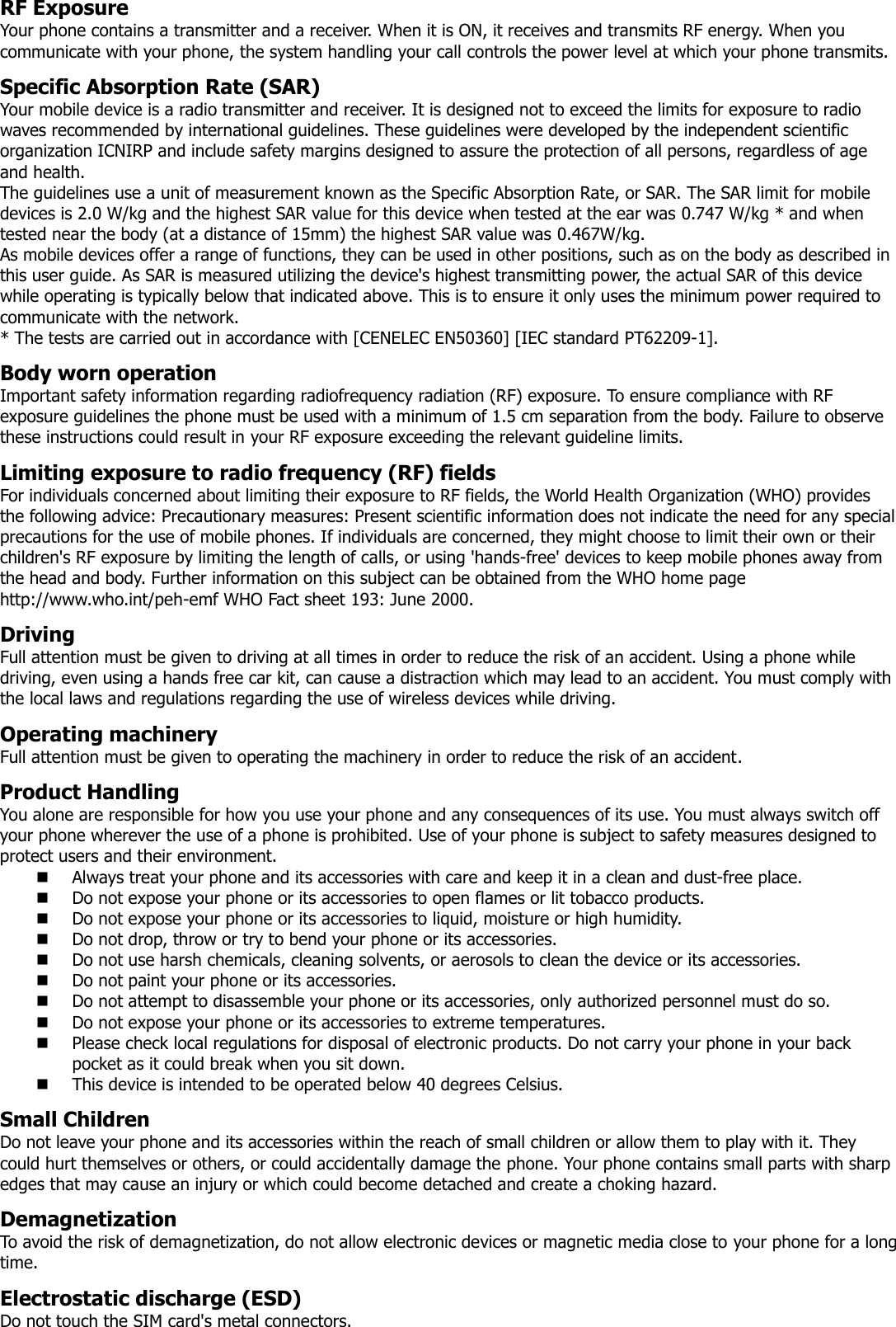 RF Exposure Your phone contains a transmitter and a receiver. When it is ON, it receives and transmits RF energy. When you communicate with your phone, the system handling your call controls the power level at which your phone transmits.  Specific Absorption Rate (SAR) Your mobile device is a radio transmitter and receiver. It is designed not to exceed the limits for exposure to radio waves recommended by international guidelines. These guidelines were developed by the independent scientific organization ICNIRP and include safety margins designed to assure the protection of all persons, regardless of age and health.  The guidelines use a unit of measurement known as the Specific Absorption Rate, or SAR. The SAR limit for mobile devices is 2.0 W/kg and the highest SAR value for this device when tested at the ear was 0.747 W/kg * and when tested near the body (at a distance of 15mm) the highest SAR value was 0.467W/kg. As mobile devices offer a range of functions, they can be used in other positions, such as on the body as described in this user guide. As SAR is measured utilizing the device&apos;s highest transmitting power, the actual SAR of this device while operating is typically below that indicated above. This is to ensure it only uses the minimum power required to communicate with the network. * The tests are carried out in accordance with [CENELEC EN50360] [IEC standard PT62209-1].  Body worn operation Important safety information regarding radiofrequency radiation (RF) exposure. To ensure compliance with RF exposure guidelines the phone must be used with a minimum of 1.5 cm separation from the body. Failure to observe these instructions could result in your RF exposure exceeding the relevant guideline limits.  Limiting exposure to radio frequency (RF) fields For individuals concerned about limiting their exposure to RF fields, the World Health Organization (WHO) provides the following advice: Precautionary measures: Present scientific information does not indicate the need for any special precautions for the use of mobile phones. If individuals are concerned, they might choose to limit their own or their children&apos;s RF exposure by limiting the length of calls, or using &apos;hands-free&apos; devices to keep mobile phones away from the head and body. Further information on this subject can be obtained from the WHO home page http://www.who.int/peh-emf WHO Fact sheet 193: June 2000.  Driving Full attention must be given to driving at all times in order to reduce the risk of an accident. Using a phone while driving, even using a hands free car kit, can cause a distraction which may lead to an accident. You must comply with the local laws and regulations regarding the use of wireless devices while driving.  Operating machinery Full attention must be given to operating the machinery in order to reduce the risk of an accident.   Product Handling You alone are responsible for how you use your phone and any consequences of its use. You must always switch off your phone wherever the use of a phone is prohibited. Use of your phone is subject to safety measures designed to protect users and their environment.  Always treat your phone and its accessories with care and keep it in a clean and dust-free place.  Do not expose your phone or its accessories to open flames or lit tobacco products.  Do not expose your phone or its accessories to liquid, moisture or high humidity.  Do not drop, throw or try to bend your phone or its accessories.  Do not use harsh chemicals, cleaning solvents, or aerosols to clean the device or its accessories.  Do not paint your phone or its accessories.  Do not attempt to disassemble your phone or its accessories, only authorized personnel must do so.  Do not expose your phone or its accessories to extreme temperatures.  Please check local regulations for disposal of electronic products. Do not carry your phone in your back pocket as it could break when you sit down.  This device is intended to be operated below 40 degrees Celsius.  Small Children Do not leave your phone and its accessories within the reach of small children or allow them to play with it. They could hurt themselves or others, or could accidentally damage the phone. Your phone contains small parts with sharp edges that may cause an injury or which could become detached and create a choking hazard.  Demagnetization To avoid the risk of demagnetization, do not allow electronic devices or magnetic media close to your phone for a long time.  Electrostatic discharge (ESD) Do not touch the SIM card&apos;s metal connectors. 