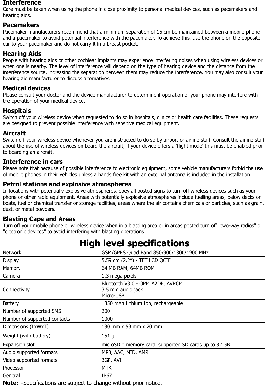 Interference Care must be taken when using the phone in close proximity to personal medical devices, such as pacemakers and hearing aids.  Pacemakers Pacemaker manufacturers recommend that a minimum separation of 15 cm be maintained between a mobile phone and a pacemaker to avoid potential interference with the pacemaker. To achieve this, use the phone on the opposite ear to your pacemaker and do not carry it in a breast pocket.  Hearing Aids People with hearing aids or other cochlear implants may experience interfering noises when using wireless devices or when one is nearby. The level of interference will depend on the type of hearing device and the distance from the interference source, increasing the separation between them may reduce the interference. You may also consult your hearing aid manufacturer to discuss alternatives.  Medical devices Please consult your doctor and the device manufacturer to determine if operation of your phone may interfere with the operation of your medical device.  Hospitals Switch off your wireless device when requested to do so in hospitals, clinics or health care facilities. These requests are designed to prevent possible interference with sensitive medical equipment.  Aircraft Switch off your wireless device whenever you are instructed to do so by airport or airline staff. Consult the airline staff about the use of wireless devices on board the aircraft, if your device offers a &apos;flight mode&apos; this must be enabled prior to boarding an aircraft.  Interference in cars Please note that because of possible interference to electronic equipment, some vehicle manufacturers forbid the use of mobile phones in their vehicles unless a hands free kit with an external antenna is included in the installation.  Petrol stations and explosive atmospheres In locations with potentially explosive atmospheres, obey all posted signs to turn off wireless devices such as your phone or other radio equipment. Areas with potentially explosive atmospheres include fuelling areas, below decks on boats, fuel or chemical transfer or storage facilities, areas where the air contains chemicals or particles, such as grain, dust, or metal powders.  Blasting Caps and Areas Turn off your mobile phone or wireless device when in a blasting area or in areas posted turn off &quot;two-way radios&quot; or &quot;electronic devices&quot; to avoid interfering with blasting operations.  High level specifications Network GSM/GPRS Quad Band 850/900/1800/1900 MHz Display 5,59 cm (2.2”) - TFT LCD QCIF Memory 64 MB RAM, 64MB ROM Camera 1.3 mega pixels Connectivity Bluetooth V3.0 - OPP, A2DP, AVRCP 3.5 mm audio jack Micro-USB Battery 1350 mAh Lithium Ion, rechargeable Number of supported SMS 200 Number of supported contacts 1000 Dimensions (LxWxT) 130 mm x 59 mm x 20 mm Weight (with battery) 151 g Expansion slot microSD™ memory card, supported SD cards up to 32 GB Audio supported formats MP3, AAC, MID, AMR Video supported formats 3GP, AVI Processor MTK General IP67 Note:  -Specifications are subject to change without prior notice. 